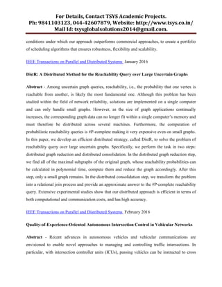 For Details, Contact TSYS Academic Projects.
Ph: 9841103123, 044-42607879, Website: http://www.tsys.co.in/
Mail Id: tsysglobalsolutions2014@gmail.com.
conditions under which our approach outperforms commercial approaches, to create a portfolio
of scheduling algorithms that ensures robustness, flexibility and scalability.
IEEE Transactions on Parallel and Distributed Systems January 2016
DistR: A Distributed Method for the Reachability Query over Large Uncertain Graphs
Abstract - Among uncertain graph queries, reachability, i.e., the probability that one vertex is
reachable from another, is likely the most fundamental one. Although this problem has been
studied within the field of network reliability, solutions are implemented on a single computer
and can only handle small graphs. However, as the size of graph applications continually
increases, the corresponding graph data can no longer fit within a single computer‟s memory and
must therefore be distributed across several machines. Furthermore, the computation of
probabilistic reachability queries is #P-complete making it very expensive even on small graphs.
In this paper, we develop an efficient distributed strategy, called DistR, to solve the problem of
reachability query over large uncertain graphs. Specifically, we perform the task in two steps:
distributed graph reduction and distributed consolidation. In the distributed graph reduction step,
we find all of the maximal subgraphs of the original graph, whose reachability probabilities can
be calculated in polynomial time, compute them and reduce the graph accordingly. After this
step, only a small graph remains. In the distributed consolidation step, we transform the problem
into a relational join process and provide an approximate answer to the #P-complete reachability
query. Extensive experimental studies show that our distributed approach is efficient in terms of
both computational and communication costs, and has high accuracy.
IEEE Transactions on Parallel and Distributed Systems February 2016
Quality-of-Experience-Oriented Autonomous Intersection Control in Vehicular Networks
Abstract - Recent advances in autonomous vehicles and vehicular communications are
envisioned to enable novel approaches to managing and controlling traffic intersections. In
particular, with intersection controller units (ICUs), passing vehicles can be instructed to cross
 