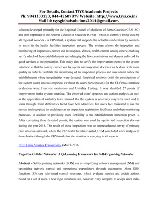 For Details, Contact TSYS Academic Projects.
Ph: 9841103123, 044-42607879, Website: http://www.tsys.co.in/
Mail Id: tsysglobalsolutions2014@gmail.com.
solution developed primarily for the Regional Council of Medicine of Santa Catarina (CRM-SC)
and then expanded to the Federal Council of Medicine (CFM) - which is currently being used by
all regional councils - is CRVirtual, a system that supports the activities undertaken by councils
to assist in the health facilities inspection process. The system allows the inspection and
monitoring of inspections carried out in hospitals, clinics, health centers among others, enabling
verify which of these establishments are infringing the laws, resolutions and decrees enforced for
good services to the population. This study aims to verify the improvement points in the system
interface so that the survey carried out by agents and inspection doctors can be done with more
quality in order to facilitate the monitoring of the inspection process and assessment notice the
establishments where irregularities were detected. Empirical methods (with the participation of
the system users) and not empirical (without the users participation) for the CRVirtual interface
evaluation were: Heuristic evaluation and Usability Testing. It was identified 27 points of
improvement in the system interface. The observed users' speeches and actions analysis, as well
as the application of usability tests, showed that the system is relatively easy to be used and to
learn through. Some difficulties faced have been identified, but users feel motivated to use the
system and recognize its usefulness as an inspections registration facilitator and when monitoring
processes, in addition to providing more flexibility to the establishments inspection proce- s.
After correcting these detected points, the system was used by agents and inspection doctors
during the year 2014. The result of these inspections was an unprecedented survey of primary
care situation in Brazil, where the 952 health facilities visited, CFM concluded, after analysis of
data obtained through the CRVirtual, that the situation is worrying in all aspects.
IEEE Latin America Transactions (March 2016)
Cognitive Cellular Networks: A Q-Learning Framework for Self-Organizing Networks
Abstract - Self-organizing networks (SON) aim at simplifying network management (NM) and
optimizing network capital and operational expenditure through automation. Most SON
functions (SFs) are rule-based control structures, which evaluate metrics and decide actions
based on a set of rules. These rigid structures are, however, very complex to design since rules
 