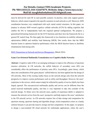 For Details, Contact TSYS Academic Projects.
Ph: 9841103123, 044-42607879, Website: http://www.tsys.co.in/
Mail Id: tsysglobalsolutions2014@gmail.com.
must be derived for each SF in each possible scenario. In practice, rules only support generic
behavior, which cannot respond to the specific scenarios in each network or cell. Moreover, SON
coordination becomes very complicated with such varied control structures. In this paper, we
propose to advance SON toward cognitive cellular networks (CCN) by adding cognition that
enables the SFs to independently learn the required optimal configurations. We propose a
generalized Q-learning framework for the CCN functions and show how the framework fits to a
general SF control loop. We then apply this framework to two functions on mobility robustness
optimization (MRO) and mobility load balancing (MLB). Our results show that the MRO
function learns to optimize handover performance while the MLB function learns to distribute
instantaneous load among cells.
IEEE Transactions on Network and Service Management (March 2016)
Game User-Oriented Multimedia Transmission over Cognitive Radio Networks
Abstract - Cognitive radio (CR) is an emerging technique to improve the efficiency of spectrum
resource utilization. In CR networks, the selfish behavior of secondary users (SU) can
considerably affect the performance of primary users (PU). Accordingly, game theory, which
takes into consideration of the game players‟ selfish behavior, has been applied into the design of
CR networks. Most of the existing studies focus on the network design only from the network
perspective to improve system performance such as utility and throughput. However, the users‟
experience to the service, which cannot simply be reflected by quality of service (QoS), has been
largely ignored. The user-perceived multimedia quality and service can be different from the
actual received multimedia quality, and thus is very important to take into consider of the
network design. To better serve the network users, quality of experience (QoE) is adopted to
measure the network service from the users‟ perspective and help improve the users‟ satisfaction
to the CR network service. As CR networks requires lots of data storage and computation for
spectrum sensing, spectrum sharing and algorithm design, cloud computation comes as a handy
solution because it can provide massive storage and fast computation. In this paper, we propose
to design a user-oriented CR cloud network for multimedia applications, where the user‟s
 