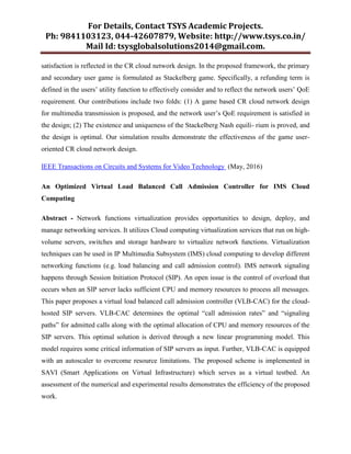 For Details, Contact TSYS Academic Projects.
Ph: 9841103123, 044-42607879, Website: http://www.tsys.co.in/
Mail Id: tsysglobalsolutions2014@gmail.com.
satisfaction is reflected in the CR cloud network design. In the proposed framework, the primary
and secondary user game is formulated as Stackelberg game. Specifically, a refunding term is
defined in the users‟ utility function to effectively consider and to reflect the network users‟ QoE
requirement. Our contributions include two folds: (1) A game based CR cloud network design
for multimedia transmission is proposed, and the network user‟s QoE requirement is satisfied in
the design; (2) The existence and uniqueness of the Stackelberg Nash equili- rium is proved, and
the design is optimal. Our simulation results demonstrate the effectiveness of the game user-
oriented CR cloud network design.
IEEE Transactions on Circuits and Systems for Video Technology (May, 2016)
An Optimized Virtual Load Balanced Call Admission Controller for IMS Cloud
Computing
Abstract - Network functions virtualization provides opportunities to design, deploy, and
manage networking services. It utilizes Cloud computing virtualization services that run on high-
volume servers, switches and storage hardware to virtualize network functions. Virtualization
techniques can be used in IP Multimedia Subsystem (IMS) cloud computing to develop different
networking functions (e.g. load balancing and call admission control). IMS network signaling
happens through Session Initiation Protocol (SIP). An open issue is the control of overload that
occurs when an SIP server lacks sufficient CPU and memory resources to process all messages.
This paper proposes a virtual load balanced call admission controller (VLB-CAC) for the cloud-
hosted SIP servers. VLB-CAC determines the optimal “call admission rates” and “signaling
paths” for admitted calls along with the optimal allocation of CPU and memory resources of the
SIP servers. This optimal solution is derived through a new linear programming model. This
model requires some critical information of SIP servers as input. Further, VLB-CAC is equipped
with an autoscaler to overcome resource limitations. The proposed scheme is implemented in
SAVI (Smart Applications on Virtual Infrastructure) which serves as a virtual testbed. An
assessment of the numerical and experimental results demonstrates the efficiency of the proposed
work.
 