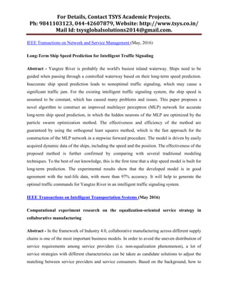 For Details, Contact TSYS Academic Projects.
Ph: 9841103123, 044-42607879, Website: http://www.tsys.co.in/
Mail Id: tsysglobalsolutions2014@gmail.com.
IEEE Transactions on Network and Service Management (May, 2016)
Long-Term Ship Speed Prediction for Intelligent Traffic Signaling
Abstract - Yangtze River is probably the world's busiest inland waterway. Ships need to be
guided when passing through a controlled waterway based on their long-term speed prediction.
Inaccurate ship speed prediction leads to nonoptimal traffic signaling, which may cause a
significant traffic jam. For the existing intelligent traffic signaling system, the ship speed is
assumed to be constant, which has caused many problems and issues. This paper proposes a
novel algorithm to construct an improved multilayer perceptron (MLP) network for accurate
long-term ship speed prediction, in which the hidden neurons of the MLP are optimized by the
particle swarm optimization method. The effectiveness and efficiency of the method are
guaranteed by using the orthogonal least squares method, which is the fast approach for the
construction of the MLP network in a stepwise forward procedure. The model is driven by easily
acquired dynamic data of the ships, including the speed and the position. The effectiveness of the
proposed method is further confirmed by comparing with several traditional modeling
techniques. To the best of our knowledge, this is the first time that a ship speed model is built for
long-term prediction. The experimental results show that the developed model is in good
agreement with the real-life data, with more than 97% accuracy. It will help to generate the
optimal traffic commands for Yangtze River in an intelligent traffic signaling system.
IEEE Transactions on Intelligent Transportation Systems (May 2016)
Computational experiment research on the equalization-oriented service strategy in
collaborative manufacturing
Abstract - In the framework of Industry 4.0, collaborative manufacturing across different supply
chains is one of the most important business models. In order to avoid the uneven distribution of
service requirements among service providers (i.e. non-equalization phenomenon), a lot of
service strategies with different characteristics can be taken as candidate solutions to adjust the
matching between service providers and service consumers. Based on the background, how to
 