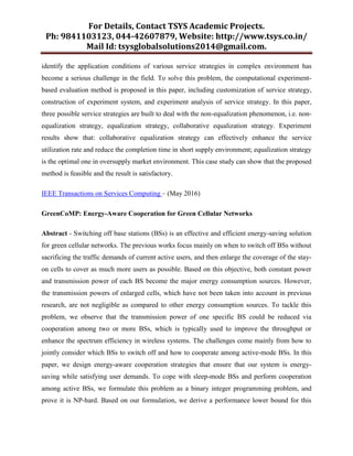 For Details, Contact TSYS Academic Projects.
Ph: 9841103123, 044-42607879, Website: http://www.tsys.co.in/
Mail Id: tsysglobalsolutions2014@gmail.com.
identify the application conditions of various service strategies in complex environment has
become a serious challenge in the field. To solve this problem, the computational experiment-
based evaluation method is proposed in this paper, including customization of service strategy,
construction of experiment system, and experiment analysis of service strategy. In this paper,
three possible service strategies are built to deal with the non-equalization phenomenon, i.e. non-
equalization strategy, equalization strategy, collaborative equalization strategy. Experiment
results show that: collaborative equalization strategy can effectively enhance the service
utilization rate and reduce the completion time in short supply environment; equalization strategy
is the optimal one in oversupply market environment. This case study can show that the proposed
method is feasible and the result is satisfactory.
IEEE Transactions on Services Computing – (May 2016)
GreenCoMP: Energy-Aware Cooperation for Green Cellular Networks
Abstract - Switching off base stations (BSs) is an effective and efficient energy-saving solution
for green cellular networks. The previous works focus mainly on when to switch off BSs without
sacrificing the traffic demands of current active users, and then enlarge the coverage of the stay-
on cells to cover as much more users as possible. Based on this objective, both constant power
and transmission power of each BS become the major energy consumption sources. However,
the transmission powers of enlarged cells, which have not been taken into account in previous
research, are not negligible as compared to other energy consumption sources. To tackle this
problem, we observe that the transmission power of one specific BS could be reduced via
cooperation among two or more BSs, which is typically used to improve the throughput or
enhance the spectrum efficiency in wireless systems. The challenges come mainly from how to
jointly consider which BSs to switch off and how to cooperate among active-mode BSs. In this
paper, we design energy-aware cooperation strategies that ensure that our system is energy-
saving while satisfying user demands. To cope with sleep-mode BSs and perform cooperation
among active BSs, we formulate this problem as a binary integer programming problem, and
prove it is NP-hard. Based on our formulation, we derive a performance lower bound for this
 
