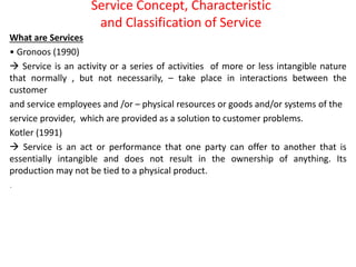 Service Concept, Characteristic
and Classification of Service
What are Services
• Gronoos (1990)
 Service is an activity or a series of activities of more or less intangible nature
that normally , but not necessarily, – take place in interactions between the
customer
and service employees and /or – physical resources or goods and/or systems of the
service provider, which are provided as a solution to customer problems.
Kotler (1991)
 Service is an act or performance that one party can offer to another that is
essentially intangible and does not result in the ownership of anything. Its
production may not be tied to a physical product.
.
 