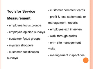 Toolsfor Service

- customer comment cards

Measurement :

- profit & loss statements or

- employee focus groups

- employee opinion surveys
- customer focus groups
- mystery shoppers

management reports
- employee exit interview

- walk through audits
- on – site management
visits

- customer satisfication
surveys

- management inspections

 