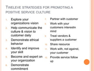 TWELEVE STRATEGIES FOR PROMOTING A
POSITIVE SERVICE CULTURE
1.

2.

3.

4.

5.

6.

Explore your
organizations vision
Help communicate the
culture & vision to
customer daily
Demonstrate ethical
behavior
Identify and improve
your skill
Become and expert on
your organization
Demonstrate
commitment

7.

Partner with customer

8.

Work with your
customers interestin
mind

9.

Treat vendors &
suppliers a customer

10.

Share resource

11.

Work with, not against,
your customer

12.

Provide service follow
up

 