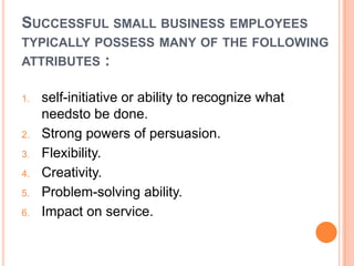 SUCCESSFUL SMALL BUSINESS EMPLOYEES
TYPICALLY POSSESS MANY OF THE FOLLOWING
ATTRIBUTES
1.

2.
3.
4.
5.
6.

:

self-initiative or ability to recognize what
needsto be done.
Strong powers of persuasion.
Flexibility.
Creativity.
Problem-solving ability.
Impact on service.

 