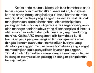 Ketika anda memasuki sebuah toko homebase anda
harus segera bisa mendapatkan, merasakan, budaya ini
karena orang-orang yang bekerja di sana karena mereka
menciptakan budaya yang hangat dan ramah. Hal ini tidak
mengherankan karena homebase telah menciptakan
pelanggan fokus budaya Organisasi ini sangat dipengaruhi
oleh manager senior budaya yang dikembangkan di bentuk
oleh sikap dan sistem dan pola perilaku yang mendorong
mereka. Ketika ARG mengambil alih homebase itu di
fokuskan pada pengembangkan tim manajemen senior
dengan kemampuan untuk memberikan budaya yang
dihadapi pelanggan. Tujuan bisnis homebase yang sangat
mementingkan pada penyediaan layanan pelanggan.
Tindakan staff kemudian selaras dengan memenuhi tujuan
ini dengan menyediakan pelanggan dengan pengalaman
belanja terbaik.

 
