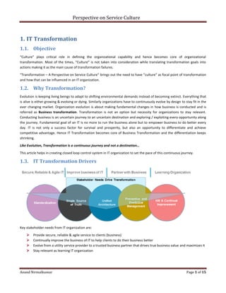 Perspective on Service Culture
Anand Nirmalkumar Page 1 of 15
1. IT Transformation
1.1. Objective
“Culture” plays critical role in defining the organizational capability and hence becomes core of organizational
transformation. Most of the times, “Culture” is not taken into consideration while translating transformation goals into
actions making it as the main cause of transformation failures.
“Transformation – A Perspective on Service Culture” brings out the need to have “culture” as focal point of transformation
and how that can be influenced in an IT organization.
1.2. Why Transformation?
Evolution is keeping living beings to adapt to shifting environmental demands instead of becoming extinct. Everything that
is alive is either growing & evolving or dying. Similarly organizations have to continuously evolve by design to stay fit in the
ever changing market. Organization evolution is about making fundamental changes in how business is conducted and is
referred as Business transformation. Transformation is not an option but necessity for organizations to stay relevant.
Conducting business is an uncertain journey to an uncertain destination and exploring / exploiting every opportunity along
the journey. Fundamental goal of an IT is no more to run the business alone but to empower business to do better every
day. IT is not only a success factor for survival and prosperity, but also an opportunity to differentiate and achieve
competitive advantage. Hence IT Transformation becomes core of Business Transformation and the differentiation keeps
shrinking.
Like Evolution, Transformation is a continuous journey and not a destination…
This article helps in creating closed loop control system in IT organization to set the pace of this continuous journey.
1.3. IT Transformation Drivers
Key stakeholder needs from IT organization are:
 Provide secure, reliable & agile service to clients (business)
 Continually improve the business of IT to help clients to do their business better
 Evolve from a utility service provider to a trusted business partner that drives true business value and maximizes it
 Stay relevant as learning IT organization
 
