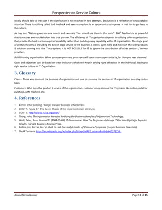 Perspective on Service Culture
Anand Nirmalkumar Page 15 of 15
ideally should talk to the user if the clarification is not reached in two attempts. Escalation is a reflection of unacceptable
situation. There is nothing called bad feedback and every compliant is an opportunity to improve – that has to go deep in
the culture.
As they say, “Nature gave you one month and two ears. You should use them in that ratio”. 360
0
feedback is so powerful
that it matures every stakeholder into true partner. The efficiency of IT organization depends in utilizing other organizations
that provide the best in class required capability rather than building every capability within IT organization. The single goal
of all stakeholders is providing the best in-class service to the business / clients. With more and more off-the-shelf products
& solutions coming into the IT eco-system, it is NOT POSSIBLE for IT to ignore the contribution of other vendors / service
providers.
Build listening organization. When you open your ears, your eyes will open to see opportunity by far than you ever dreamed.
Goals and objectives can be based on these indicators which will help in driving right behaviour in the individual, leading to
right service culture in IT Organization.
3. Glossary
Clients: Those who conduct the business of organization and use or consume the services of IT organization on a day-to-day
basis.
Customers: Who buys the product / service of the organization; customers may also use the IT systems like online portal for
purchase, ATM machine etc.
4. References
1. Kotter, John; Leading Change, Harvard Business School Press.
2. COBIT 5: Figure 17: The Seven Phases of the Implementation Life Cycle.
3. COBIT 5: http://www.isaca.org/cobit/
4. Thorp, John; The Information Paradox: Realizing the Business Benefits of Information Technology.
5. Weill, Peter; Ross, Jeanne W. (2004-05-06). IT Governance: How Top Performers Manage IT Decision Rights for Superior
Results. Harvard Business Review Press.
6. Collins, Jim; Porras, Jerry I. Built to Last: Successful Habits of Visionary Companies (Harper Business Essentials).
7. SMART criteria: http://en.wikipedia.org/w/index.php?title=SMART_criteria&oldid=600572756.
 