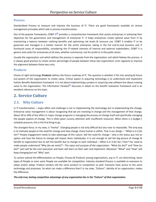 Perspective on Service Culture
Anand Nirmalkumar Page 3 of 15
Process
Standardized Process to measure and improve the business of IT. There are good frameworks available on service
management principles which aids in process transformation.
Out of the popular frameworks, COBIT 5
[3]
provides a comprehensive framework that assists enterprises in achieving their
objectives for the governance and management of enterprise IT. It helps enterprises create optimal value from IT by
maintaining a balance between realizing benefits and optimizing risk levels & resource use. COBIT 5 enables IT to be
governed and managed in a holistic manner for the entire enterprise, taking in the full end-to-end business and IT
functional areas of responsibility, considering the IT-related interests of internal and external stakeholders. COBIT 5 is
generic and useful for enterprises of all sizes, whether commercial, not-for-profit or in the public sector.
Usually the organization unit which defines the process is separate from the organization unit which follows the process. It
is always good practice to rotate certain percentage of people between these two organization units regularly to improve
the alignment between these two units.
Products
Choice of right technology Products defines the future roadmap of IT. The question is whether it fits into existing & future
eco-system of the organization to create value. Critical aspect in acquiring technology is to understand and implement
holistic Benefits Realization framework. It is not about implementing a project or acquiring new software but about creating
value to the organization. The Information Paradox
[4]
discusses in detail on the benefit realization framework and is an
excellent reference on this topic.
2. Service Culture
2.1. Why Culture
In IT transformation – major effort and challenge is not in implementing the technology but in implementing the change.
Enterprise value management is about recognizing that we are investing in change and the management of that change.
About 30 to 50% of the effort in major change programs is managing the process of change itself and specifically managing
the people aspects of change. This is often given cursory attention with insufficient resources. When there is a budget /
schedule pressure, this is the first thing to go.
The strongest force, in my view, is “Inertia”. Changing people is not only difficult but also near to impossible. The only way
is to motivate people to the need for change and they change. Every human is selfish. That is our design – “What is in it for
me?” People engagement needs to take advantage of this nature. Sell the need for change – why is the status quo not an
option and how the failure to change will impact them individually. It is not enough to sell the big picture of change &
benefit to organization but to sell the benefit due to change to each individual – What is in it for her / him? You need to
make people understand “Why (do we exist)?”– The value and purpose of the organization. “What (to do)?” and “How (to
do)?” part will be the core execution and team will learn on their own and implement. Moreover “What” and “How” will
keep changing but not “Why” part.
To certain extend the differentiation on People, Process & Products among organizations, esp in IT, are diminishing. Same
types of People or even same People are available for competition. Industry standard Process is available to everyone to
adapt and/or adopt. Product vendors sell the same product to competition as well. Everyone have access to the same
technology and processes. So what can make a difference then? In my view, “Culture”, identity of an organization, makes
the difference.
The only true, lasting competitive advantage of any organization lies in the “Culture” of that organization.
 