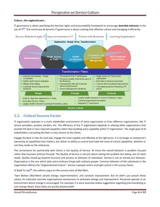 Perspective on Service Culture
Anand Nirmalkumar Page 4 of 15
Culture…the neglected part…
IT governance is about specifying the decision rights and accountability framework to encourage desirable behavior in the
use of IT
[5]
. The continuous & dynamic IT governance is about creating that effective culture and managing it efficiently.
2.2. Critical Success Factor
IT organization operates in a multi stakeholder environment of same organization or from different organizations, like IT
service providers, product vendors, etc. The efficiency of the IT organization depends in utilizing other organizations that
provide the best in class required capability rather than building every capability within IT organization. The single goal of all
stakeholders is providing the best in-class service to the clients.
Engage the best in class for each job. Engage the most capable and effective at the right price. It is no longer an enterprise’s
ownership of capabilities that matters, but rather its ability to control and make the most of critical capabilities, whether or
not they reside on the enterprise.
The cornerstone for partnership with clients is the Quality of Service. At times the overall behavior is problem focused
rather than business (clients) focused. The Quality of Service is not just about solving the problem but taking care of client
needs. Quality should go beyond structure and process to behavior of individuals. Service is not an activity but behavior.
Organization is the one which does extra-ordinary things with ordinary people. Common behavior of the individuals in the
organization defines the “Organizational Culture”. Service is people centric and right culture is the success factor.
In Build To Last
[6]
, the authors argue on the success story of Wal-Mart.
“Sam Walton (Wal-Mart) valued change, experimentation, and constant improvement. But he didn’t just preach these
values; he instituted concrete organizational mechanisms to stimulate change and improvement. Personnel operate in an
environment where change is encouraged. For example, if a store associate makes suggestions regarding [merchandising or
cost savings ideas], these ideas are quickly disseminated.
 