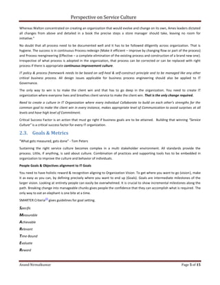 Perspective on Service Culture
Anand Nirmalkumar Page 5 of 15
Whereas Walton concentrated on creating an organization that would evolve and change on its own, Ames leaders dictated
all changes from above and detailed in a book the precise steps a store manager should take, leaving no room for
initiative.”
No doubt that all process need to be documented well and it has to be followed diligently across organization. That is
hygiene. The success is in continuous Process redesign (Make it efficient – improve by changing flow or part of the process)
and Process reengineering (Effective – a complete elimination of the existing process and construction of a brand new one).
Irrespective of what process is adopted in the organization, that process can be corrected or can be replaced with right
process if there is appropriate continuous improvement culture.
IT policy & process framework needs to be based on self-heal & self-construct principle and to be managed like any other
critical business process. All design issues applicable for business process engineering should also be applied to IT
Governance.
The only way to win is to make the client win and that has to go deep in the organization. You need to create IT
organization where everyone lives and breathes client service to make the client win. That is the only change required.
Need to create a culture in IT Organization where every individual Collaborate to build on each other’s strengths for the
common goal to make the client win in every instance, makes appropriate level of Communication to avoid surprises at all
levels and have high level of Commitment.
Critical Success Factor is an action that must go right if business goals are to be attained. Building that winning “Service
Culture” is a critical success factor for every IT organization.
2.3. Goals & Metrics
“What gets measured, gets done” ‐ Tom Peters
Sustaining the right service culture becomes complex in a multi stakeholder environment. All standards provide the
process. Little, if anything, is said about culture. Combination of practices and supporting tools has to be embedded in
organization to improve the culture and behavior of individuals.
People Goals & Objectives alignment to IT Goals
You need to have holistic reward & recognition aligning to Organization Vision. To get where you want to go (vision), make
it as easy as you can, by defining precisely where you want to end up (Goals). Goals are intermediate milestones of the
larger vision. Looking at entirety people can easily be overwhelmed. It is crucial to show incremental milestones along the
path. Breaking change into manageable chunks gives people the confidence that they can accomplish what is required. The
only way to eat an elephant is one bite at a time.
SMARTER Criteria
[7]
gives guidelines for goal setting.
Specific
Measurable
Achievable
Relevant
Time-Bound
Evaluate
Reward
 