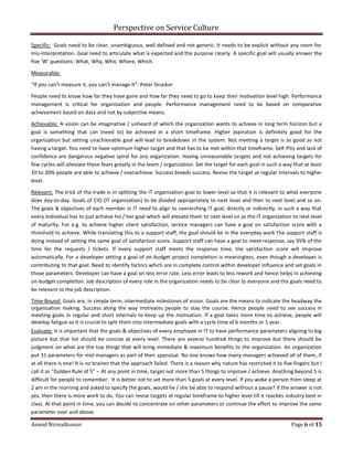 Perspective on Service Culture
Anand Nirmalkumar Page 6 of 15
Specific: Goals need to be clear, unambiguous, well defined and not generic. It needs to be explicit without any room for
mis-interpretation. Goal need to articulate what is expected and the purpose clearly. A specific goal will usually answer the
five 'W' questions: What, Why, Who, Where, Which.
Measurable:
“If you can’t measure it, you can’t manage it”‐ Peter Drucker
People need to know how far they have gone and how far they need to go to keep their motivation level high. Performance
management is critical for organization and people. Performance management need to be based on comparative
achievement based on data and not by subjective means.
Achievable: A vision can be imaginative / unheard of which the organization wants to achieve in long term horizon but a
goal is something that can (need to) be achieved in a short timeframe. Higher aspiration is definitely good for the
organization but setting unachievable goal will lead to breakdown in the system. Not meeting a target is as good as not
having a target. You need to have optimum higher target and that has to be met within that timeframe. Self-Pity and lack of
confidence are dangerous negative spiral for any organization. Having unreasonable targets and not achieving targets for
few cycles will alleviate these fears greatly in the team / organization. Set the target for each goal in such a way that at least
10 to 20% people are able to achieve / overachieve. Success breeds success. Revise the target at regular intervals to higher
level.
Relevant: The trick of the trade is in splitting the IT organization goal to lower level so that it is relevant to what everyone
does day-to-day. Goals of CIO (IT organization) to be divided appropriately to next level and then to next level and so on.
The goals & objectives of each member in IT need to align to overarching IT goal, directly or indirectly, in such a way that
every individual has to just achieve his / her goal which will elevate them to next level so as the IT organization to next level
of maturity. For e.g. to achieve higher client satisfaction, service managers can have a goal on satisfaction score with a
threshold to achieve. While translating this to a support staff, the goal should be in the everyday work the support staff is
doing instead of setting the same goal of satisfaction score. Support staff can have a goal to meet response, say 95% of the
time for the requests / tickets. If every support staff meets the response time, the satisfaction score will improve
automatically. For a developer setting a goal of on-budget project completion is meaningless, even though a developer is
contributing to that goal. Need to identify factors which are in complete control within developer influence and set goals in
those parameters. Developer can have a goal on less error rate. Less error leads to less rework and hence helps in achieving
on-budget completion. Job description of every role in the organization needs to be clear to everyone and the goals need to
be relevant to the job description.
Time-Bound: Goals are, in simple term, intermediate milestones of vision. Goals are the means to indicate the headway the
organization making. Success along the way motivates people to stay the course. Hence people need to see success in
meeting goals in regular and short internals to keep up the motivation. If a goal takes more time to achieve, people will
develop fatigue so it is crucial to split them into intermediate goals with a cycle time of 6 months or 1 year.
Evaluate: It is important that the goals & objectives of every employee in IT to have performance parameters aligning to big
picture but that list should be concise at every level. There are several hundred things to improve but there should be
judgment on what are the top things that will bring immediate & maximum benefits to the organization. An organization
put 31 parameters for mid-managers as part of their appraisal. No one knows how many managers achieved all of them, if
at all there is one! It is no brainer that the approach failed. There is a reason why nature has restricted it to five fingers but I
call it as “Golden Rule of 5” – At any point in time, target not more than 5 things to improve / achieve. Anything beyond 5 is
difficult for people to remember. It is better not to set more than 5 goals at every level. If you woke a person from sleep at
2 am in the morning and asked to specify the goals, would he / she be able to respond without a pause? If the answer is not
yes, then there is more work to do. You can revise targets at regular timeframe to higher level till it reaches industry best in
class. At that point in time, you can decide to concentrate on other parameters or continue the effort to improve the same
parameter over and above.
 