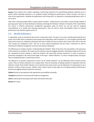 Perspective on Service Culture
Anand Nirmalkumar Page 7 of 15
Reward: There needs to be a holistic rewarding / incentivizing mechanism for overachieving whatever expected out of a
person. While rewarding mechanism is an accepted concept, handling non-performance is either missing or not clear in
most of the organizations. Handling non-performance with strong will is as important as rewarding performance and it is
not a choice.
Goals help in directing people efforts to goal-relevant activities. People become more likely to work through setbacks if
pursuing a goal. Goals can lead individuals to develop and change their behavior. Behavior of majority of the crowd defines
the culture. In effective performance management approaches, goals & metrics are not just used for assigning
accountabilities or to comply with reporting requirements. They are used to create and facilitate actions to improve
performance and, therefore, governance of IT.
2.4. Health Indicators
IT organization exists to provide the best service to (business) clients. The goal is not only to provide good experience to
clients, but to offer them an experience that exceeds their expectations with consistency. It is not enough to provide what
clients want now but to collaborate extensively with them to define the future needs as well. Voice of the client is that the
“SLA is green but unhappiness exist”. SLAs are to some extend retrospective and you need a mechanism to shift to
Preventive & Predictive management of service and customer satisfaction.
The difficult part in problem solving is “Understanding the Problem”. Most of the times, the real problem is the awareness
of the existence of a problem. We usually use the outcome measures (Lagging Indicators). We believe things are fine till we
see unexpected outcome making us realize the problem. We need early warning mechanism to move to proactive /
preventive management. We need to keep finger on the pulse. “Health Indicators” is a way to manage by data, not by gut.
They are leading indicators or performance drivers.
The objective is to provide a perspective on how a set of “Health Indicators” can be effectively used to improve service
culture. They are neither exhaustive nor to replace SLAs. They are illustrative of leading indicators in operations with less
influence in build. These Health Indicators are to illustrate how service culture can be influenced in IT organization to set a
direction of Service Culture journey. Healthy metrics system needs to have right mix of Leading Indicators (Performance
Drivers) and Lagging Indicators (Outcome measures).
Perform the day to day operation with appropriate accountability and quality.
Transform the behavior to Preventive & Predictive management.
Lead by improving the way people work today and improve every day.
Nurture the culture.
 