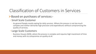 Classification of Customers in Services
Based on purchases of services:-
◦ Small Scale Customer
◦ As general People mostly opting for daily services. Where the process is not too much
complex and neither demands high precision and expenditures without compromising the
quality of services.
◦ Large Scale Customers
◦ Business Houses (B2B), where the process is complex and requires high investment of time
and money with no compromise on quality at all.
 