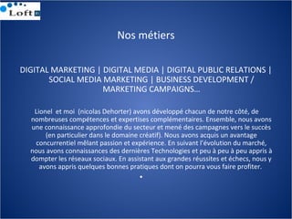 Nos métiers
DIGITAL MARKETING | DIGITAL MEDIA | DIGITAL PUBLIC RELATIONS |
SOCIAL MEDIA MARKETING | BUSINESS DEVELOPMENT /...