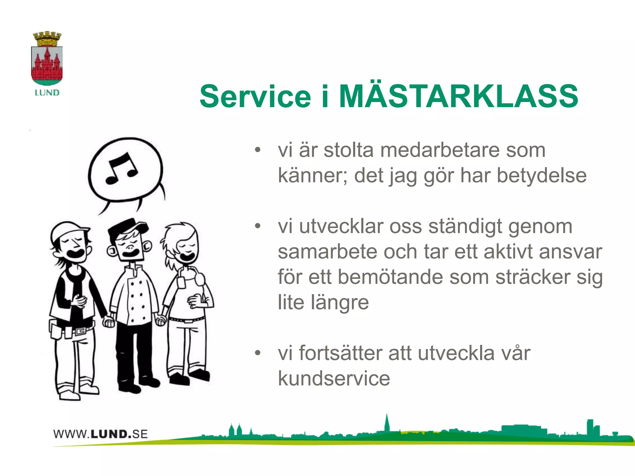 Service i MÄSTARKLASS 
• vi är stolta medarbetare som 
känner; det jag gör har betydelse 
• vi utvecklar oss ständigt genom 
samarbete och tar ett aktivt ansvar 
för ett bemötande som sträcker sig 
lite längre 
• vi fortsätter att utveckla vår 
kundservice 
 