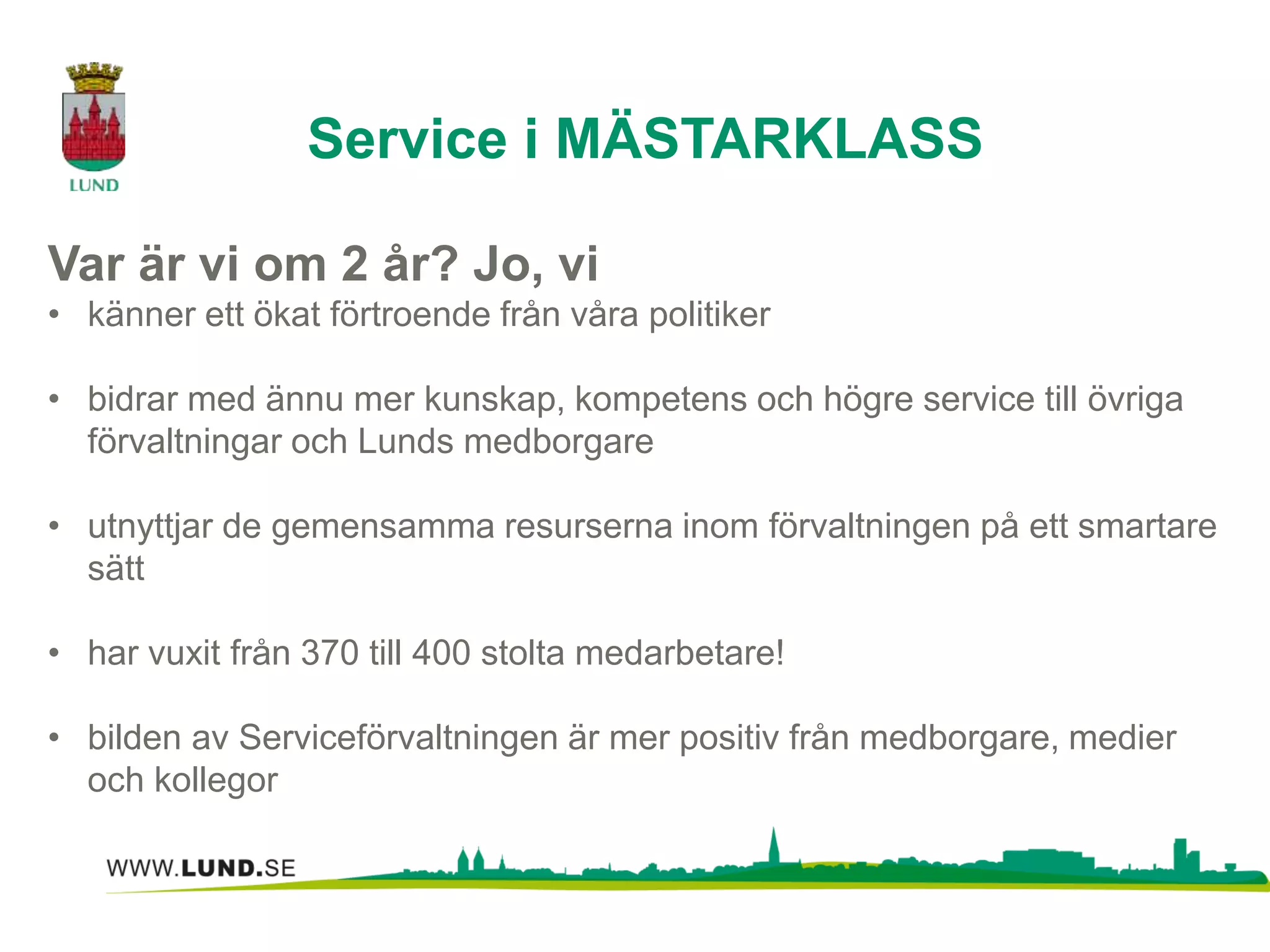 Var är vi om 2 år? Jo, vi 
• känner ett ökat förtroende från våra politiker 
• bidrar med ännu mer kunskap, kompetens och högre service till övriga 
förvaltningar och Lunds medborgare 
• utnyttjar de gemensamma resurserna inom förvaltningen på ett smartare 
sätt 
• har vuxit från 370 till 400 stolta medarbetare! 
• bilden av Serviceförvaltningen är mer positiv från medborgare, medier 
och kollegor 
Service i MÄSTARKLASS 
 