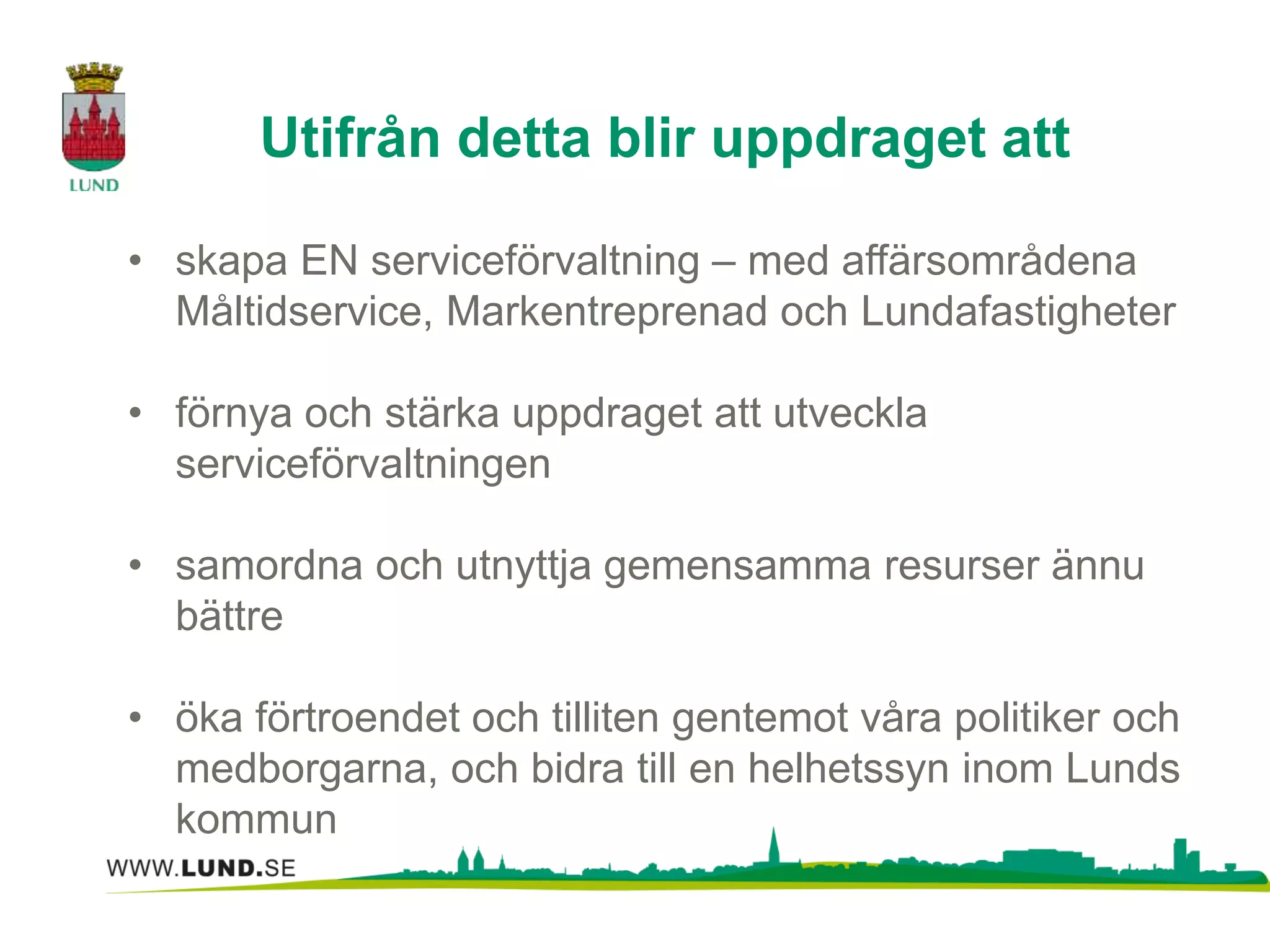 Utifrån detta blir uppdraget att 
• skapa EN serviceförvaltning – med affärsområdena 
Måltidservice, Markentreprenad och Lundafastigheter 
• förnya och stärka uppdraget att utveckla 
serviceförvaltningen 
• samordna och utnyttja gemensamma resurser ännu 
bättre 
• öka förtroendet och tilliten gentemot våra politiker och 
medborgarna, och bidra till en helhetssyn inom Lunds 
kommun 
 