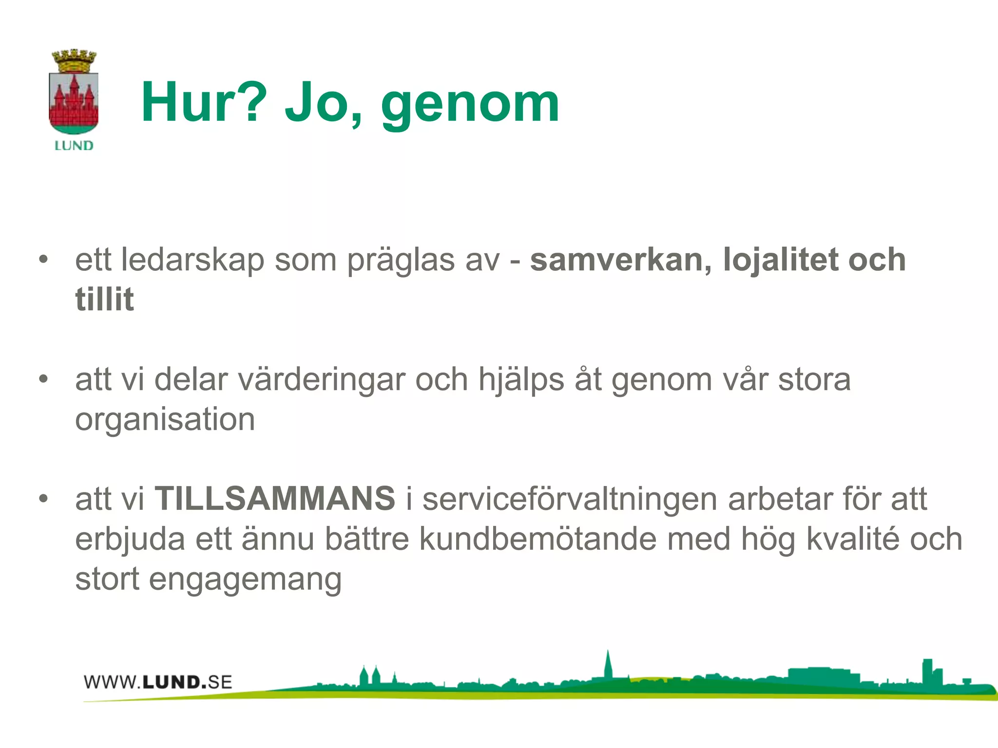 Hur? Jo, genom 
• ett ledarskap som präglas av - samverkan, lojalitet och 
tillit 
• att vi delar värderingar och hjälps åt genom vår stora 
organisation 
• att vi TILLSAMMANS i serviceförvaltningen arbetar för att 
erbjuda ett ännu bättre kundbemötande med hög kvalité och 
stort engagemang 
 