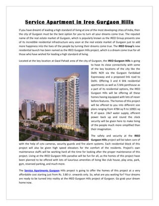 Service Apartment in Ireo Gurgaon Hills
If you have dreamt of leading a high standard of living at one of the most developing cities of India, then
the city of Gurgaon must be the best option for you to turn all your dreams come true. The reputed
name of the real estate market of Gurgaon, which is popularly known as the IREO Group presents one
of its incredible residential infrastructure very soon at the real estate market of Gurgaon just to add
more happiness into the lives of the people by turning their dreams come true. The IREO Group’s new
residential launch has been named as the IREO Gurgaon Hills project, which is a dream come true for all
those who have wished for leading a high standard of living.

Located at the key location at Gwal Pahadi area of the city of Gurgaon, the IREO Gurgaon Hills is going
                                                              to have its close connectivity with some
                                                              of the key locations of the city like the
                                                              Delhi NCR via the Gurgaon Faridabad
                                                              Expressway and a proposed link road to
                                                              Delhi. Offering 3 and 4 bhk residential
                                                              apartments as well as 5 bhk penthouse as
                                                              a part of its residential options, the IREO
                                                              Gurgaon Hills will be offering all these
                                                              homes having equipped with lots of never
                                                              before features. The homes of this project
                                                              will be offered to you into different size
                                                              plans ranging from 4784 sq ft to 10901 sq
                                                              ft of space. 24x7 water supply, efficient
                                                              power back up and round the clock
                                                              security will be given here to make living
                                                              of the people much more simplified than
                                                              their imagination.

                                                              The safety and security at the IREO
                                                              Gurgaon Hills project will be taken care of
with the help of cctv cameras, security guards and fire alarm systems. Each residential block of this
project will also be given high speed elevators for the comfort of the residents. Project’s own
maintenance staffs will be working hard all the time for looking after the proper maintenance of this
project. Living at the IREO Gurgaon Hills paradise will be fun for all, as the homes of this project have
been planned to be offered with lots of luxurious amenities of living like club house, play area, park,
gym, reserved parking, and much more.

The Service Apartments Gurgaon Hills project is going to offer the homes of this project at a very
affordable cost starting just from Rs. 3.80 cr. onwards only. So, what are you waiting for? Your dreams
are ready to be turned into reality at the IREO Gurgaon Hills project of Gurgaon. Go grab your dream
home now.
 