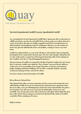 Serviced ApartmentsCardiff: Luxury AparthotelsCardiff
Are you looking for Serviced Apartments Cardiff? Quay Apartments offer an alternative to
a B&B or hotel stay near the city of Cardiff, Wales, and can make an excellent choice for a
variety of travellers. Our prices are highly competitive and all Serviced Apartments are
fully-furnished, with broadband, smart TV and kitchen. This gives you the comfort of a
hotel room, plus the added benefit of the extra facilities, making it a home away from
home.
Cardiff, the capital of Wales, is a city in the UK that is rich in Welsh culture and quickly
becoming the most visited and loved tourist spot. The city is full of people visiting from all
over the world, mostly to attend one of the largest festivals that offer al fresco dining. In
fact, Cardiff is in the list of “Top 10 Shopping Destinations.”
The green beauty of Cardiff is accentuated by the Bute Park that is right in the city’s heart.
Here’s a fun fact: Cardiff is also called the “City of Castles” because of the five different
castles it has in its surroundings. From unique attractions to top class entertainment,
quality shopping and historic buildings, the city offers a romantic ambience, sporting
excitement, amazing activities, and eclectic culture.
Let’s have a look at some the best places in Cardiff:
Brecon Beacons National Park
This National Park offers you many attractions, but the one not to be missed is the town
called Merthyr Tydfil. If you are in an adventurous mood and want to spend time alone,
then rent a bike, wear your old hiking boots, head to the main trail and follow the path to
the mountains. You will come across numerous beautiful sights such as rivers and
waterfalls. You can also join a team with an instructor and explore all the things this park
has to offer. Don’t forget to plunge your hand in the Henrhyd Falls, which is the tallest
waterfall in Wales, standing at 27 meters.
Dyffryn Gardens
 