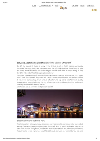 5/11/2019 Serviced Apartments Cardiff: Explore the Beauty of Cardiff
https://www.quayapartments.co.uk/serviced-apartments-cardiff/ 1/3
Serviced Apartments Cardiff: Explore The Beauty Of Cardiff
Cardiff, the capital of Wales, is a city in the UK that is rich in Welsh culture and quickly
becoming the most visited and love tourist spot. The city is full of people visiting from all over
the world, mostly to attend one of the largest festivals that offer al fresco  dining. In fact,
Cardiff is in the list of “Top 10 Shopping Destinations.”
The green beauty of Cardiff is accentuated by the Bute Park that is right in the city’s heart.
Here’s a fun fact: Cardiff is also called the “City of Castles” because of the five different castles
it has in its surroundings. From unique attractions to top class entertainment, quality
shopping and historic buildings, the city offers a romantic ambience, sporting excitement,
amazing activities, and eclectic culture.
Let’s have a look at some the best places in Cardiff:
Brecon Beacons National Park
This National Park offers you many attractions, but the one not to be missed is the town called
Merthyr Tydfil. If you are in an adventurous mood and want to spend time alone, then rent a
bike, wear your old hiking boots, head to the main trail and follow the path to the mountains.
You will come across numerous beautiful sights such as rivers and waterfalls. You can also
  HOME OUR APARTMENTS LEISURE REVIEWS GALLERY BLOG CONTACT
  
 