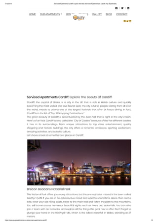7/12/2019 Serviced Apartments Cardiff: Explore the Best Serviced Apartments in Cardiff |Top Aparthotels
https://www.quayapartments.co.uk/serviced-apartments-cardiff/ 1/3
Serviced Apartments Cardiff: Explore The Beauty Of Cardiff
Cardiff, the capital of Wales, is a city in the UK that is rich in Welsh culture and quickly
becoming the most visited and love tourist spot. The city is full of people visiting from all over
the world, mostly to attend one of the largest festivals that offer al fresco  dining. In fact,
Cardiff is in the list of “Top 10 Shopping Destinations.”
The green beauty of Cardiff is accentuated by the Bute Park that is right in the city’s heart.
Here’s a fun fact: Cardiff is also called the “City of Castles” because of the five different castles
it has in its surroundings. From unique attractions to top class entertainment, quality
shopping and historic buildings, the city offers a romantic ambience, sporting excitement,
amazing activities, and eclectic culture.
Let’s have a look at some the best places in Cardiff:
Brecon Beacons National Park
This National Park offers you many attractions, but the one not to be missed is the town called
Merthyr Tydfil. If you are in an adventurous mood and want to spend time alone, then rent a
bike, wear your old hiking boots, head to the main trail and follow the path to the mountains.
You will come across numerous beautiful sights such as rivers and waterfalls. You can also
join a team with an instructor and explore all the things this park has to offer. Don’t forget to
plunge your hand in the Henrhyd Falls, which is the tallest waterfall in Wales, standing at 27
meters.
  
HOME OUR APARTMENTS LEISURE REVIEWS GALLERY BLOG CONTACT
  
 