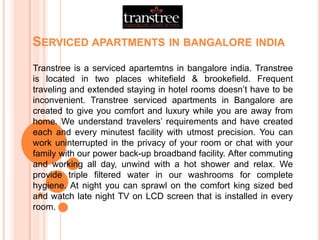 SERVICED APARTMENTS IN BANGALORE INDIA
Transtree is a serviced apartemtns in bangalore india. Transtree
is located in two places whitefield & brookefield. Frequent
traveling and extended staying in hotel rooms doesn’t have to be
inconvenient. Transtree serviced apartments in Bangalore are
created to give you comfort and luxury while you are away from
home. We understand travelers’ requirements and have created
each and every minutest facility with utmost precision. You can
work uninterrupted in the privacy of your room or chat with your
family with our power back-up broadband facility. After commuting
and working all day, unwind with a hot shower and relax. We
provide triple filtered water in our washrooms for complete
hygiene. At night you can sprawl on the comfort king sized bed
and watch late night TV on LCD screen that is installed in every
room.
 