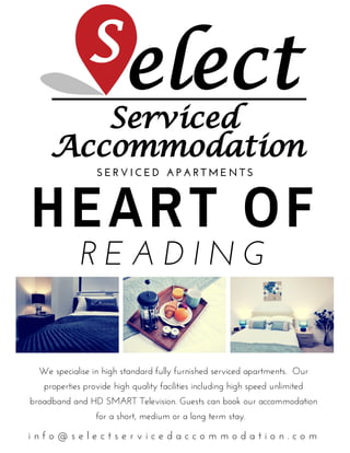 HEART OF
R E A D I N G
S E R V I C E D   A P A R T M E N T S
i n f o @ s e l e c t s e r v i c e d a c c o m m o d a t i o n . c o m
We specialise in high standard fully furnished serviced apartments.  Our
properties provide high quality facilities including high speed unlimited
broadband and HD SMART Television. Guests can book our accommodation
for a short, medium or a long term stay.  
 