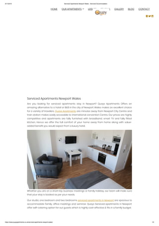 5/11/2019 Serviced Apartments Newport Wales - Serviced Accommodation
https://www.quayapartments.co.uk/serviced-apartments-newport-wales/ 1/2
Serviced Apartments Newport Wales
Are you looking for serviced apartments stay in Newport? Quays Apartments Offers an
amazing alternative to a hotel or B&B in the city of Newport Wales makes an excellent choice
for a variety of travelers. Quays Apartments are minutes away from Newport City Centre and
train station makes easily accessible to international convention Centre. Our prices are highly
competitive and apartments are fully furnished with broadband, smart TV and fully fitted
kitchen. Hence we offer the full comfort of your home away from home along with value-
added benefit you would expect from a luxury hotel.
Whether you are on a short trip, business meetings or family holiday, our team will make sure
that your stay is booked as per your needs.
Our studio, one bedroom and two bedrooms serviced apartments in Newport are spacious to
accommodate family, office meetings and seminar. Quays Serviced apartments in Newport
offer self-catering option for our guests which is highly cost-effective & fits in a family budget.
  HOME OUR APARTMENTS LEISURE REVIEWS GALLERY BLOG CONTACT
  
 