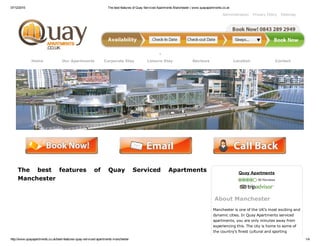 07/12/2015 The best features of Quay Serviced Apartments Manchester | www.quayapartments.co.uk
http://www.quayapartments.co.uk/best­features­quay­serviced­apartments­manchester 1/4
Administration Privacy Policy Sitemap
Home Our Apartments Corporate Stay Leisure Stay Reviews Location Contact
 
The  best  features  of  Quay  Serviced  Apartments
Manchester
Quay Apartments
 56 Reviews
About Manchester
Manchester is one of the UK’s most exciting and
dynamic cities. In Quay Apartments serviced
apartments, you are only minutes away from
experiencing this. The city is home to some of
the country’s finest cultural and sporting
 
