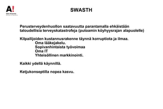 SWASTH
Perusterveydenhuollon saatavuutta parantamalla ehkäistään
taloudellisia terveyskatastrofeja (putoamin köyhyysrajan alapuolelle)
Kilpailijoiden kustannusrakenne täynnä korruptiota ja ilmaa.
Oma lääkejakelu.
Sopivanhintaista työvoimaa
Oma IT
Yhteisöllinen markkinointi.
Kaikki ydellä käynnillä.
Ketjukonseptilla nopea kasvu.
 