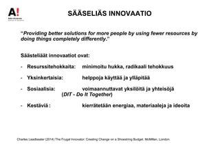 SÄÄSELIÄS INNOVAATIO
“Providing better solutions for more people by using fewer resources by
doing things completely differently.”
Säästeliäät innovaatiot ovat:
- Resurssitehokkaita: minimoitu hukka, radikaali tehokkuus
- Yksinkertaisia: helppoja käyttää ja ylläpitää
- Sosiaalisia: voimaannuttavat yksilöitä ja yhteisöjä
(DIT - Do It Together)
- Kestäviä : kierrätetään energiaa, materiaaleja ja ideoita
Charles Leadbeater (2014) The Frugal Innovator: Creating Change on a Shoestring Budget. McMillan, London.
 