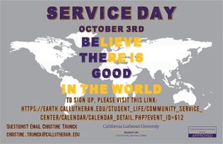 Believe
there is
good
in the world
Service Day
October 3rd
Questions? Email Christine Trunick
christine.trunick@callutheran.edu
Student Life
Community Service Center
To sign up, please visit this link:
https://earth.callutheran.edu/student_life/community_service_
center/calendar/calendar_detail.php?event_id=612
 