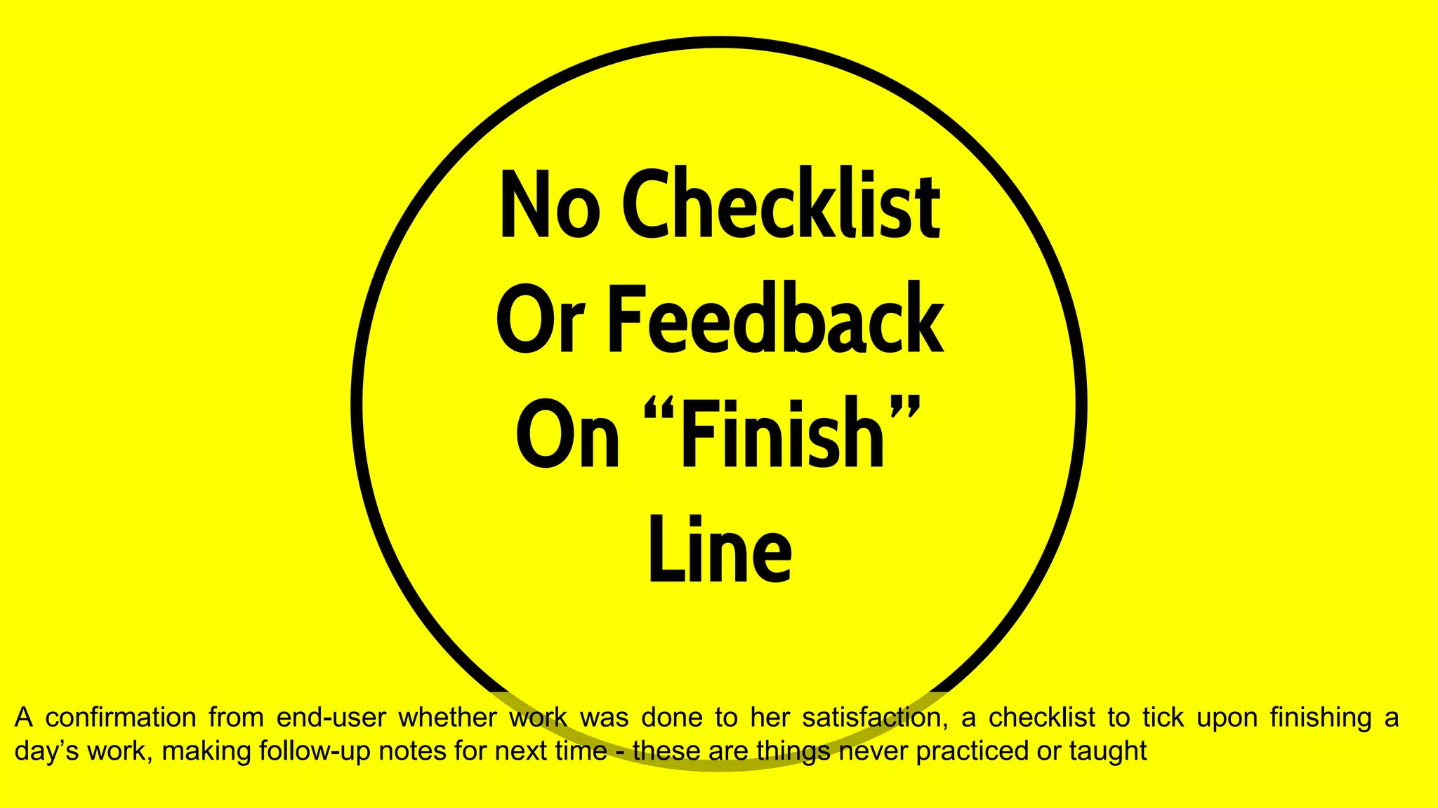 No Checklist
Or Feedback
On “Finish”
Line
A confirmation from end-user whether work was done to her satisfaction, a checklist to tick upon finishing a
day’s work, making follow-up notes for next time - these are things never practiced or taught
 