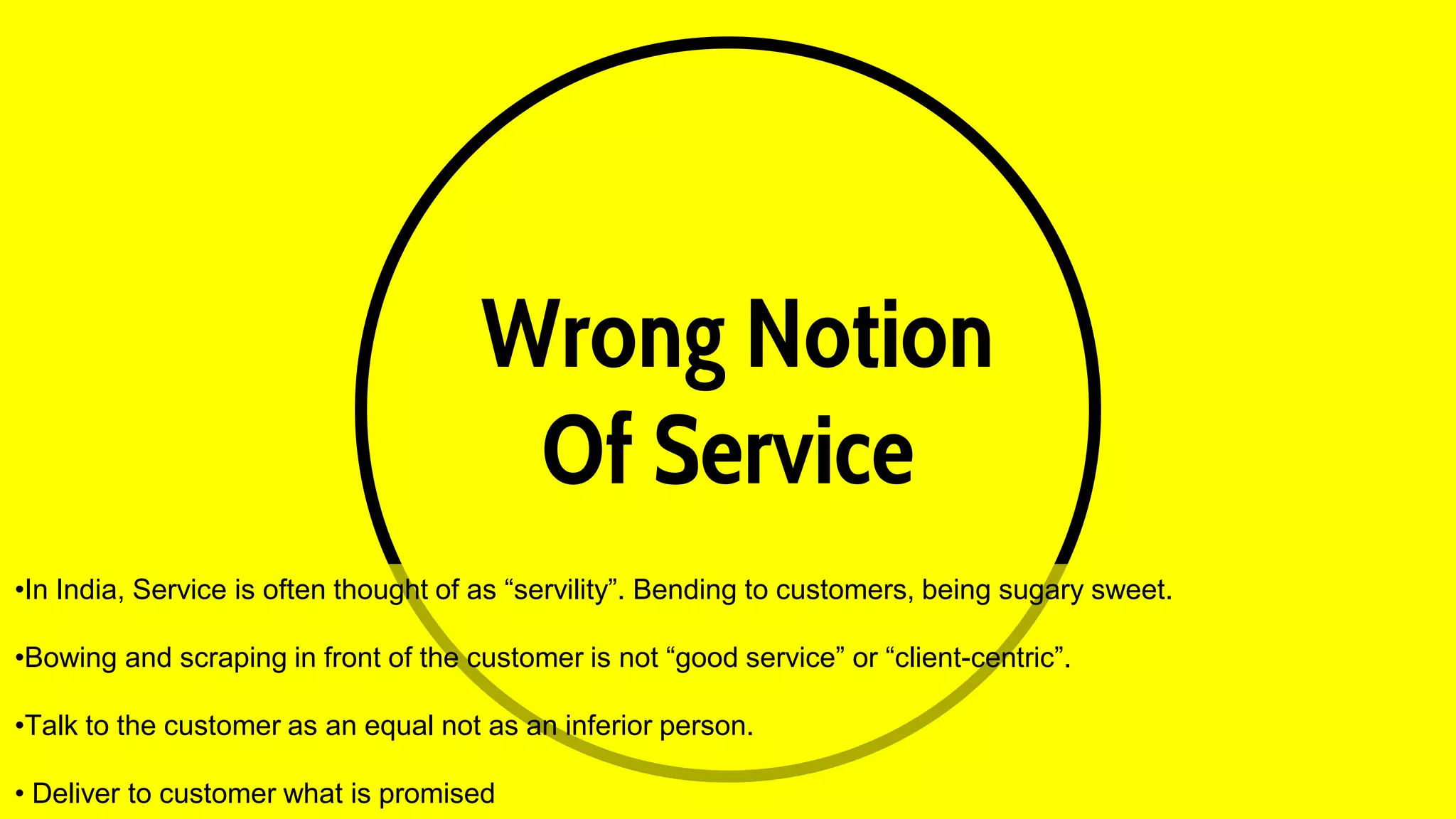 Wrong Notion
Of Service
•In India, Service is often thought of as “servility”. Bending to customers, being sugary sweet.
•Bowing and scraping in front of the customer is not “good service” or “client-centric”.
•Talk to the customer as an equal not as an inferior person.
• Deliver to customer what is promised
 