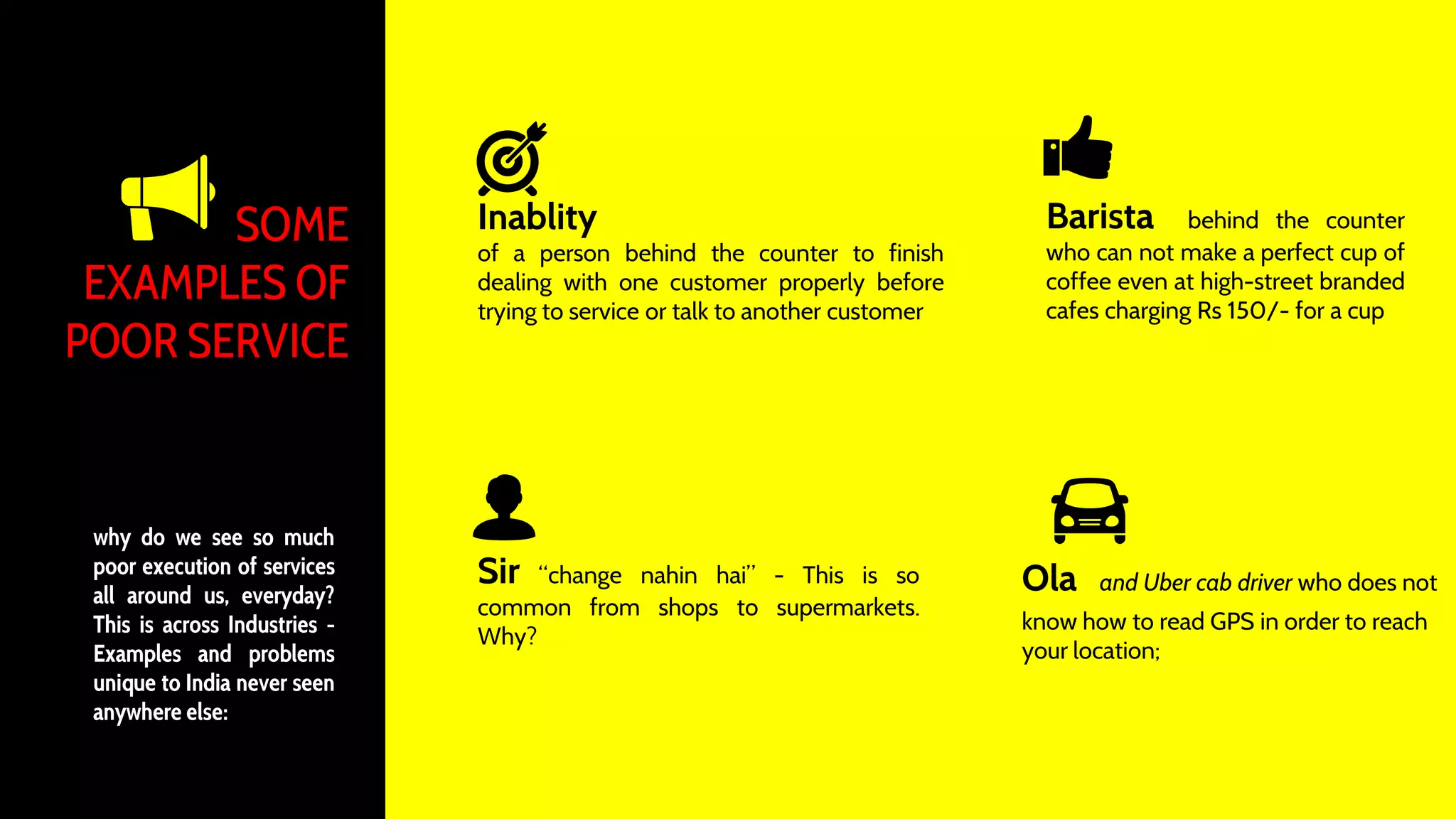 SOME
EXAMPLES OF
POOR SERVICE
Inablity
of a person behind the counter to finish
dealing with one customer properly before
trying to service or talk to another customer
Barista behind the counter
who can not make a perfect cup of
coffee even at high-street branded
cafes charging Rs 150/- for a cup
Sir “change nahin hai” - This is so
common from shops to supermarkets.
Why?
Ola and Uber cab driver who does not
know how to read GPS in order to reach
your location;
why do we see so much
poor execution of services
all around us, everyday?
This is across Industries -
Examples and problems
unique to India never seen
anywhere else:
 