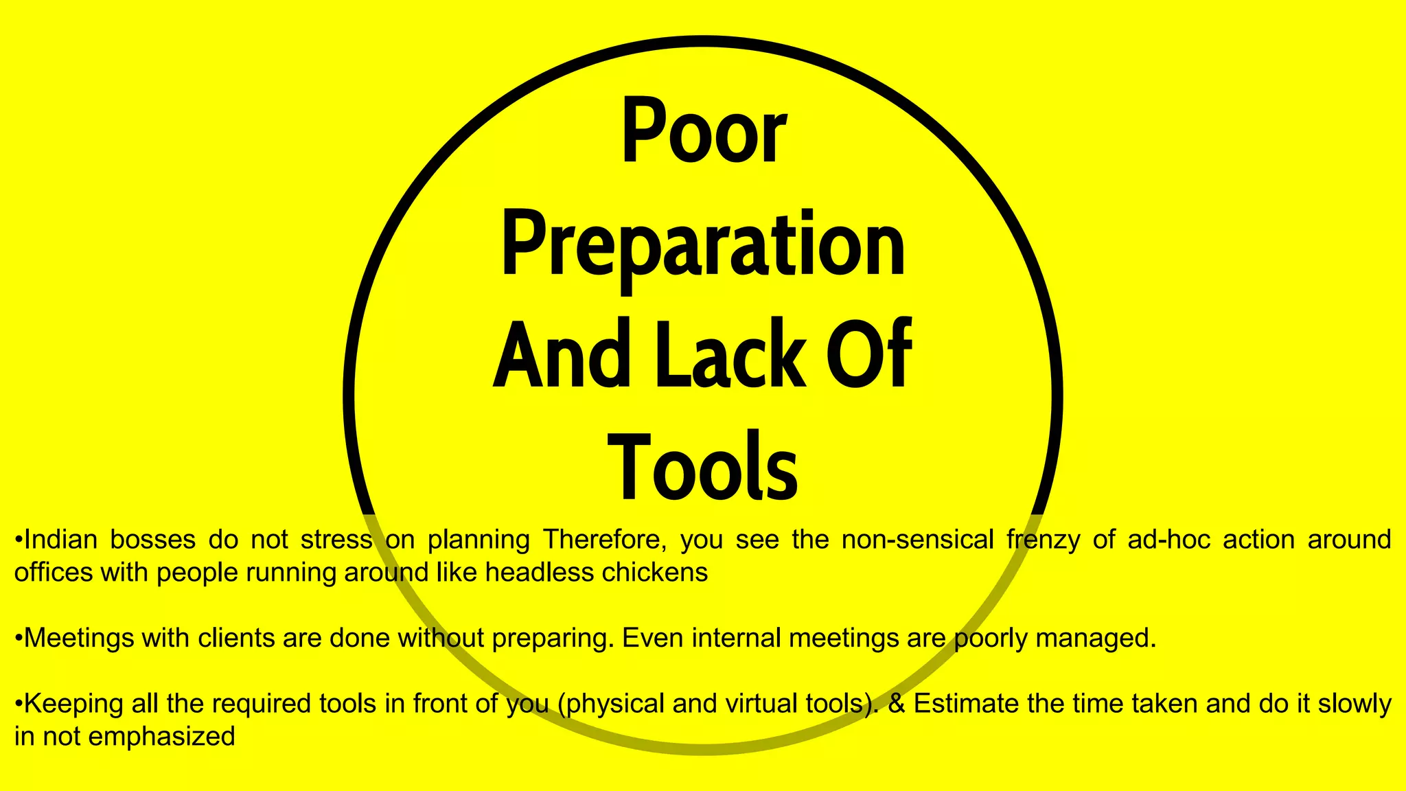 Poor
Preparation
And Lack Of
Tools
•Indian bosses do not stress on planning Therefore, you see the non-sensical frenzy of ad-hoc action around
offices with people running around like headless chickens
•Meetings with clients are done without preparing. Even internal meetings are poorly managed.
•Keeping all the required tools in front of you (physical and virtual tools). & Estimate the time taken and do it slowly
in not emphasized
 