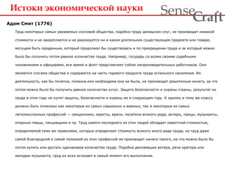 Истоки экономической науки
Адам Смит (1776)
Труд некоторых самых уважаемых сословий общества, подобно труду домашних слуг, не производит никакой
стоимости и не закрепляется и не реализуется ни в каком длительном существующем предмете или товаре,
могущем быть проданным, который продолжал бы существовать и по прекращении труда и за который можно
было бы получить потом равное количество труда. Например, государь со всеми своими судебными
чиновниками и офицерами, вся армия и флот представляют собою непроизводительных работников. Они
являются слугами общества и содержатся на часть годового продукта труда остального населения. Их
деятельность, как бы почетна, полезна или необходима она ни была, не производит решительно ничего, за что
потом можно было бы получить равное количество услуг. Защита безопасности и охраны страны, результат их
труда в этом году не купят защиты, безопасности и охраны ее в следующем году. К одному и тому же классу
должны быть отнесены как некоторые из самых серьезных и важных, так и некоторые из самых
легкомысленных профессий — священники, юристы, врачи, писатели всякого рода, актеры, паяцы, музыканты,
оперные певцы, танцовщики и пр. Труд самого последнего из этих людей обладает известной стоимостью,
определяемой теми же правилами, которые определяют стоимость всякого иного вида труда, но труд даже
самой благородной и самой полезной из этих профессий не производит ничего такого, на что можно было бы
потом купить или достать одинаковое количество труда. Подобно декламации актера, речи оратора или
мелодии музыканта, труд их всех исчезает в самый момент его выполнения.
ra tSense fC
 