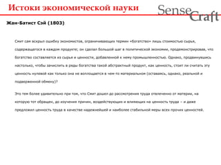 Истоки экономической науки
Жан-Батист Сэй (1803)
Смит сам вскрыл ошибку экономистов, ограничивающих термин «богатство» лишь стоимостью сырья,
содержащегося в каждом продукте; он сделал большой шаг в политической экономии, продемонстрировав, что
богатство составляется из сырья и ценности, добавленной к нему промышленностью. Однако, продвинувшись
настолько, чтобы зачислить в ряды богатства такой абстрактный продукт, как ценность, стоит ли считать эту
ценность нулевой как только она не воплощается в чем-то материальном (оставаясь, однако, реальной и
подверженной обмену)?
Это тем более удивительно при том, что Смит дошел до рассмотрения труда отвлеченно от материи, на
которую тот обращен, до изучения причин, воздействующих и влияющих на ценность труда – и даже
предложил ценность труда в качестве надежнейшей и наиболее стабильной меры всех прочих ценностей.
ra tSense fC
 