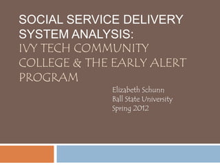 SOCIAL SERVICE DELIVERY
SYSTEM ANALYSIS:
IVY TECH COMMUNITY
COLLEGE & THE EARLY ALERT
PROGRAM
             Elizabeth Schunn
             Ball State University
             Spring 2012
 