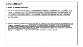 Service Delivery
• What is Service Delivery?
• Service delivery is a business framework that supplies services from a provider to a
client. It also includes the constant interaction between the two parties during the
duration of the time in which the provider supplies the service and the customer
purchases it.
• Service delivery processes typically aim to provide the client with increased value by
setting standards, policies, principles and constraints to guide all aspects of their
business and customer interactions. Sometimes service delivery may involve a third-
party or outsourced supplier besides the provider and the client.
 