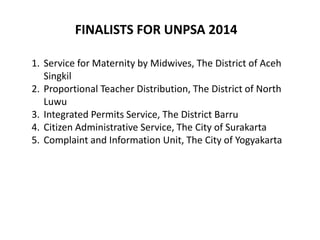 1. Service for Maternity by Midwives, The District of Aceh
Singkil
2. Proportional Teacher Distribution, The District of North
Luwu
3. Integrated Permits Service, The District Barru
4. Citizen Administrative Service, The City of Surakarta
5. Complaint and Information Unit, The City of Yogyakarta
FINALISTS FOR UNPSA 2014
 