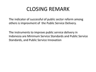 CLOSING REMARK
The indicator of successful of public sector reform among
others is improvment of the Public Service Delivery.
The instruments to improve public service delivery in
Indonesia are Minimum Service Standards and Public Service
Standards, and Public Service Innovation
 