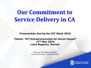Our Commitment to
Service Delivery in CA
Presentation During the ICT Week 2016
Theme: ‘ICT Entrepreneurship for Social Impact’
17th May 2016
Laico Regency, Nairobi
Presenter: Mrs Patricia Muchiri
Assistant Director/ Consumer Affairs
 