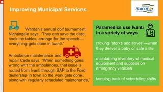 Improving Municipal Services
Warden’s annual golf tournament
Nightingale says. “They can save the date,
book the tables, arrange for the speech—
everything gets done in Ivanti.”
Ambulance maintenance and
repair Cade says “When something goes
wrong with the ambulances, that issue is
routed from Ivanti through SAP to the Ford
dealership in town so the work gets done,
along with regularly scheduled maintenance,”
Paramedics use Ivanti
in a variety of ways
racking “storks and saves”—when
they deliver a baby or safe a life
maintaining inventory of medical
equipment and supplies on
emergency vehicles
keeping track of scheduling shifts
 