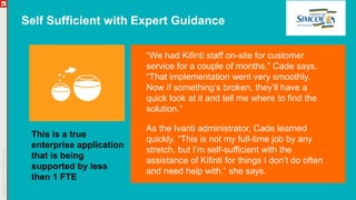 Self Sufficient with Expert Guidance
“We had Kifinti staff on-site for customer
service for a couple of months,” Cade says.
“That implementation went very smoothly.
Now if something’s broken, they’ll have a
quick look at it and tell me where to find the
solution.”
As the Ivanti administrator, Cade learned
quickly. “This is not my full-time job by any
stretch, but I’m self-sufficient with the
assistance of Kifinti for things I don’t do often
and need help with,” she says.
This is a true
enterprise application
that is being
supported by less
then 1 FTE
 