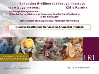 ELKS  Enhancing livelihoods through livestock knowledge systems  KM 4 Results Knowledge Management for:  “Effective Service Delivery for Increasing Benefits from Pig Rearing  in the North East” Development of an Experiential Framework for Planning  By: Dr. Pranjal Borah Guwahati, 7- 9 April 2010 