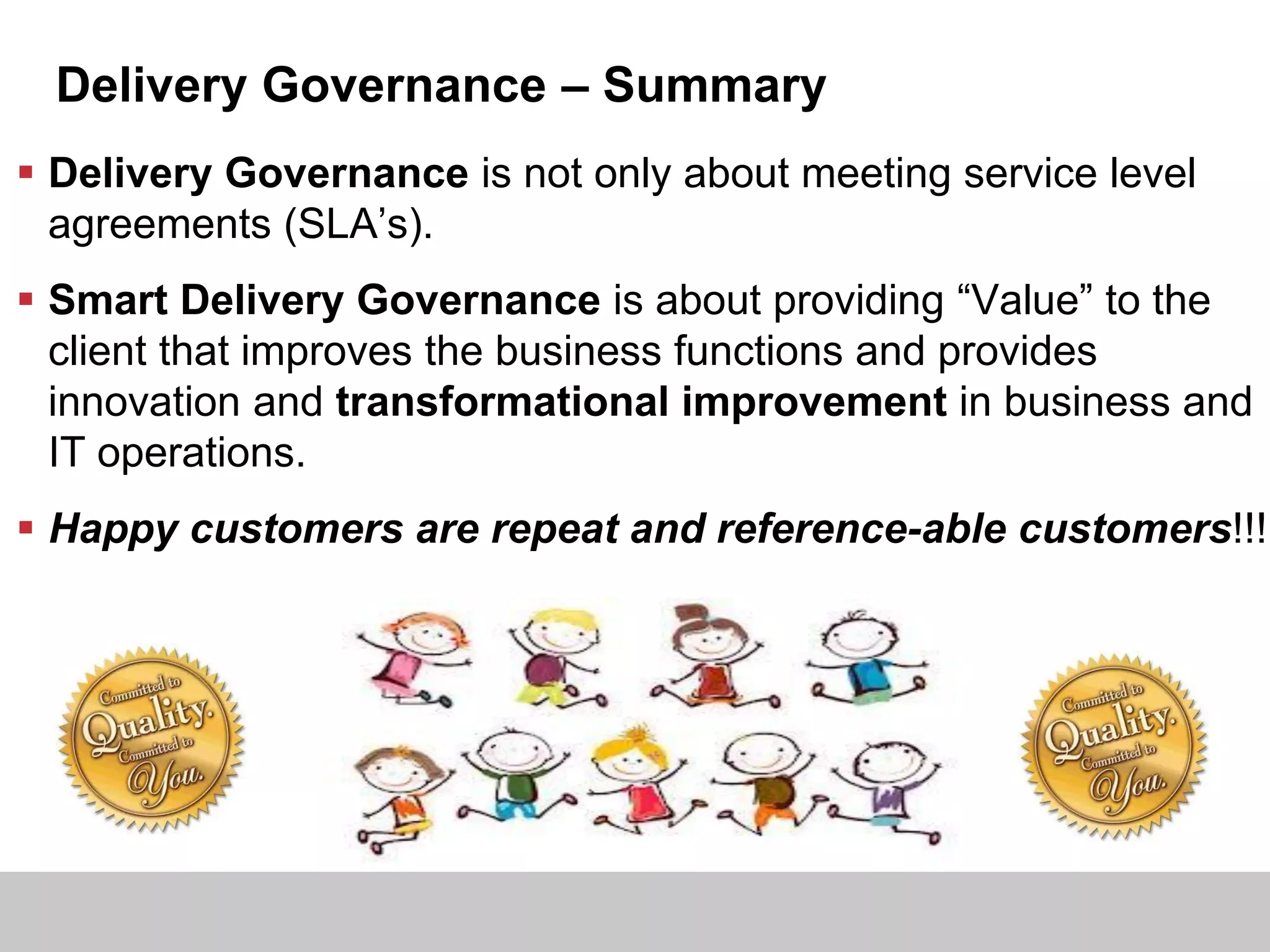 Delivery Governance – Summary
 Delivery Governance is not only about meeting service level
agreements (SLA’s).
 Smart Delivery Governance is about providing “Value” to the
client that improves the business functions and provides
innovation and transformational improvement in business and
IT operations.
 Happy customers are repeat and reference-able customers!!!
 